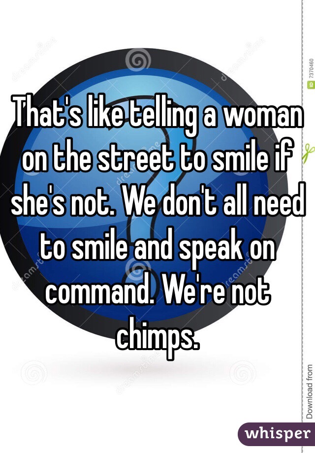 That's like telling a woman on the street to smile if she's not. We don't all need to smile and speak on command. We're not chimps.