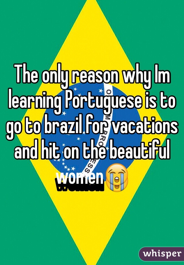 The only reason why Im learning Portuguese is to go to brazil for vacations and hit on the beautiful women😭