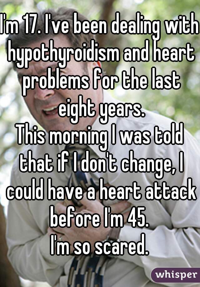 I'm 17. I've been dealing with hypothyroidism and heart problems for the last eight years.
This morning I was told that if I don't change, I could have a heart attack before I'm 45. 
I'm so scared.