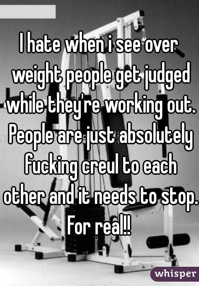 I hate when i see over weight people get judged while they're working out. People are just absolutely fucking creul to each other and it needs to stop. For real!! 