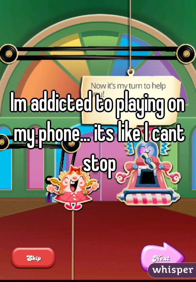 Im addicted to playing on my phone... its like I cant stop