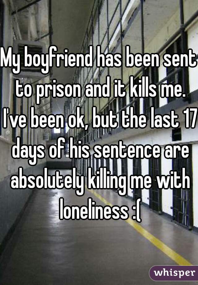 My boyfriend has been sent to prison and it kills me. I've been ok, but the last 17 days of his sentence are absolutely killing me with loneliness :(