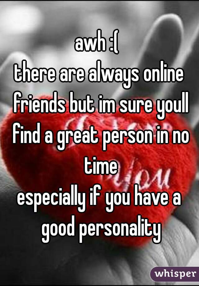 awh :( 
there are always online friends but im sure youll find a great person in no time
especially if you have a good personality