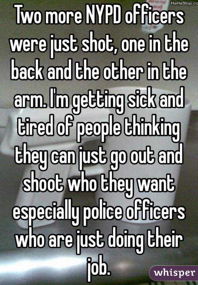 Two more NYPD officers were just shot, one in the back and the other in the arm. I'm getting sick and tired of people thinking they can just go out and shoot who they want especially police officers who are just doing their job. 