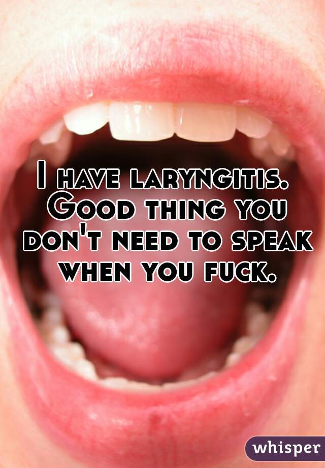 I have laryngitis. Good thing you don't need to speak when you fuck.