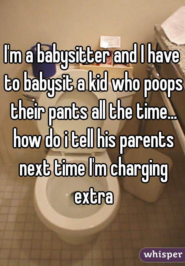 I'm a babysitter and I have to babysit a kid who poops their pants all the time... how do i tell his parents next time I'm charging extra