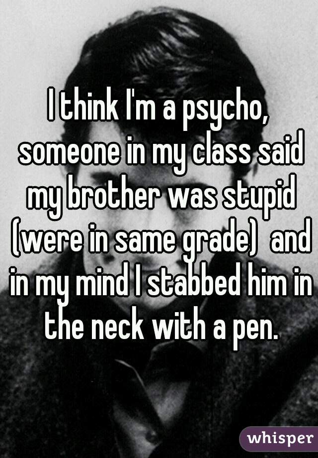 I think I'm a psycho, someone in my class said my brother was stupid (were in same grade)  and in my mind I stabbed him in the neck with a pen.