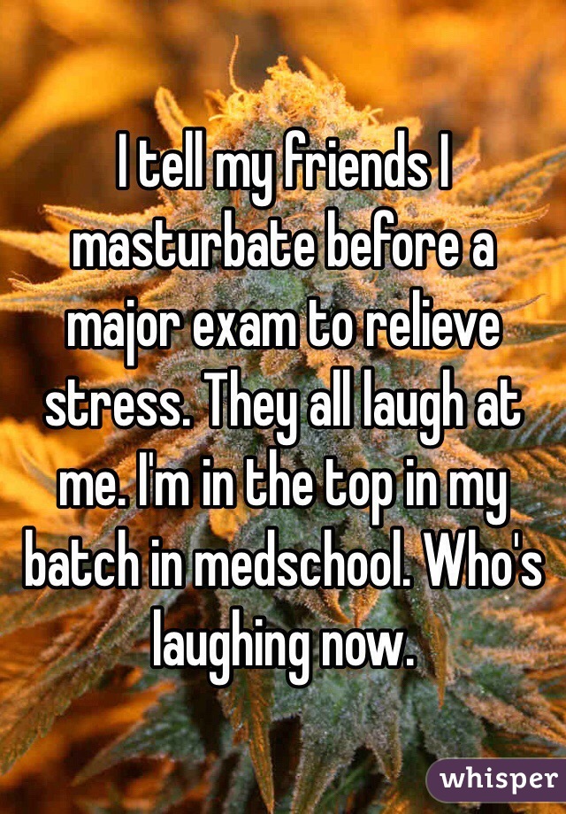 I tell my friends I masturbate before a major exam to relieve stress. They all laugh at me. I'm in the top in my batch in medschool. Who's laughing now.