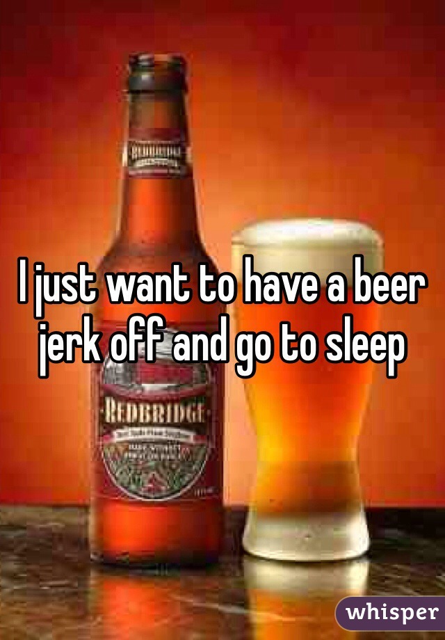 I just want to have a beer jerk off and go to sleep