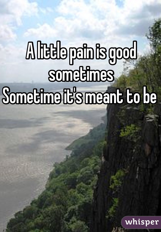 A little pain is good sometimes 
Sometime it's meant to be 