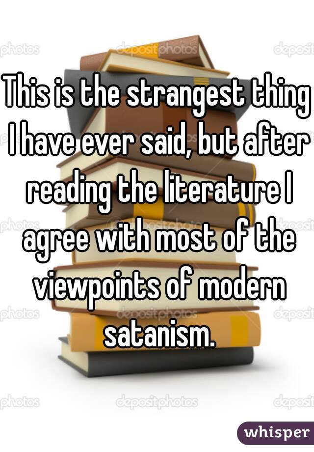 This is the strangest thing I have ever said, but after reading the literature I agree with most of the viewpoints of modern satanism.