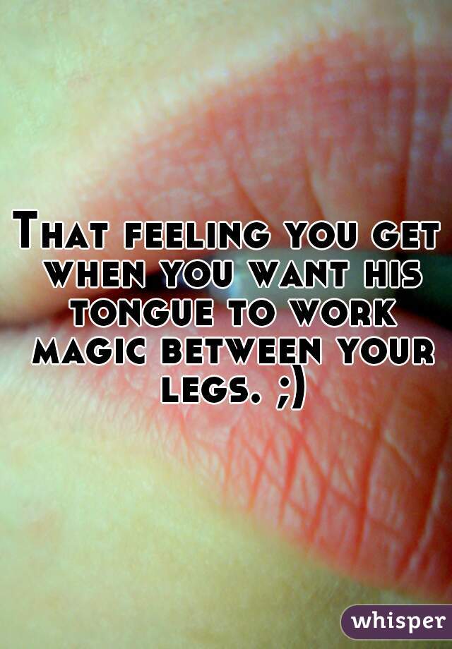 That feeling you get when you want his tongue to work magic between your legs. ;)