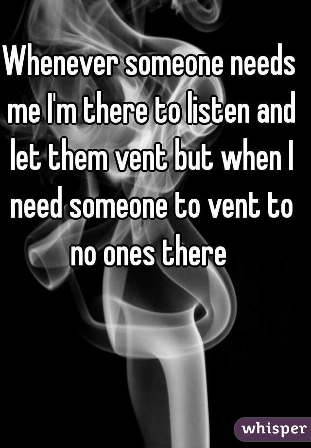 Whenever someone needs me I'm there to listen and let them vent but when I need someone to vent to no ones there 