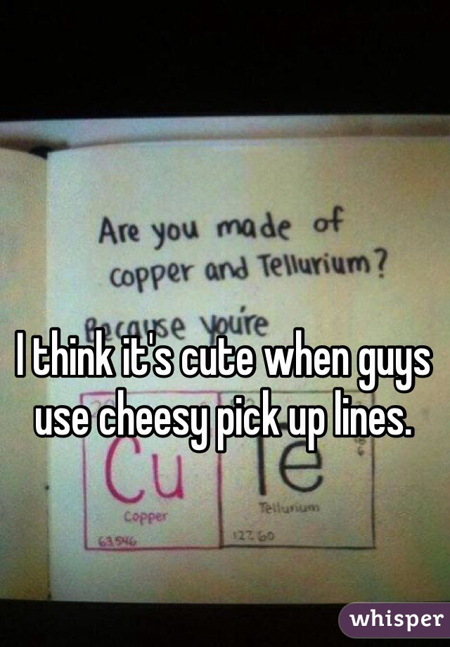 I think it's cute when guys use cheesy pick up lines.