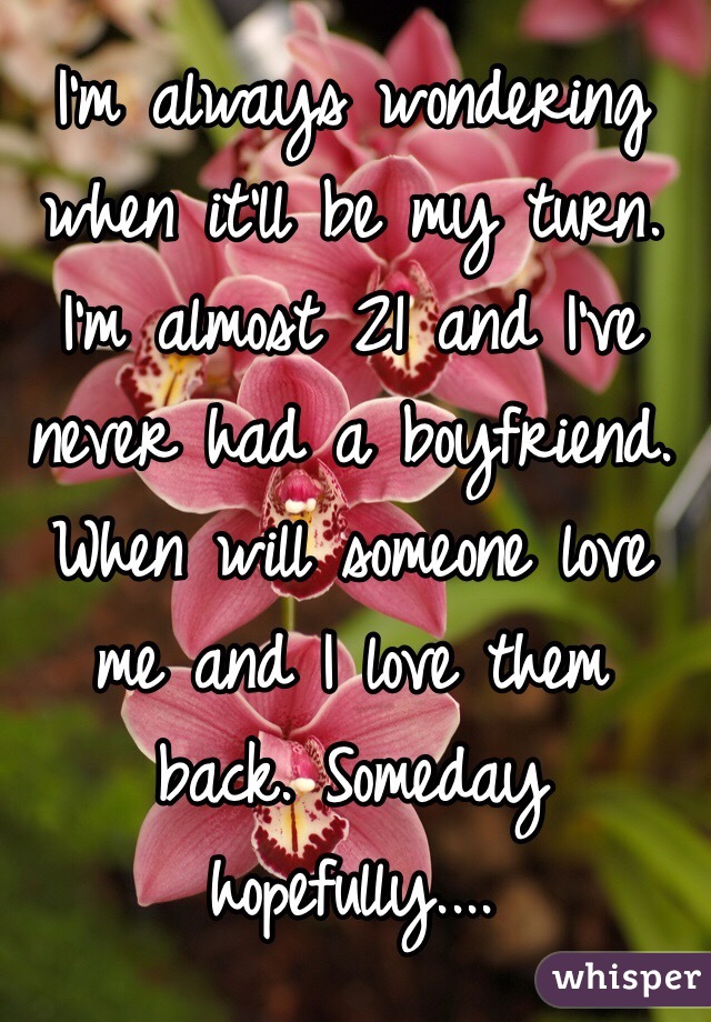 I'm always wondering when it'll be my turn. I'm almost 21 and I've never had a boyfriend. When will someone love me and I love them back. Someday hopefully.... 