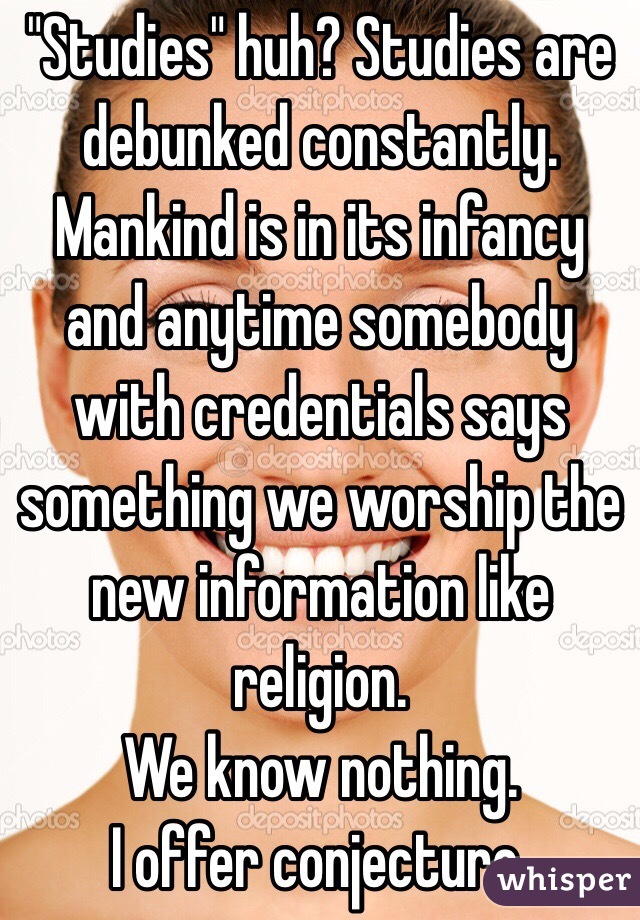 "Studies" huh? Studies are debunked constantly.
Mankind is in its infancy and anytime somebody with credentials says something we worship the new information like religion.
We know nothing.
I offer conjecture.