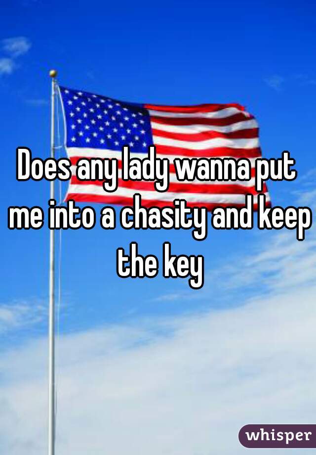 Does any lady wanna put me into a chasity and keep the key