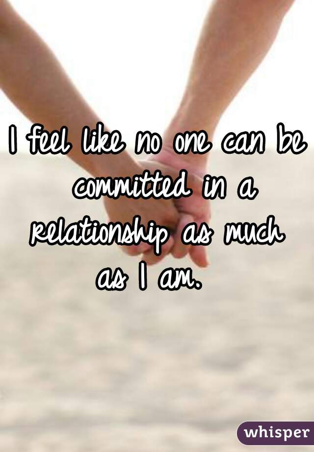 I feel like no one can be committed in a relationship as much 
as I am. 