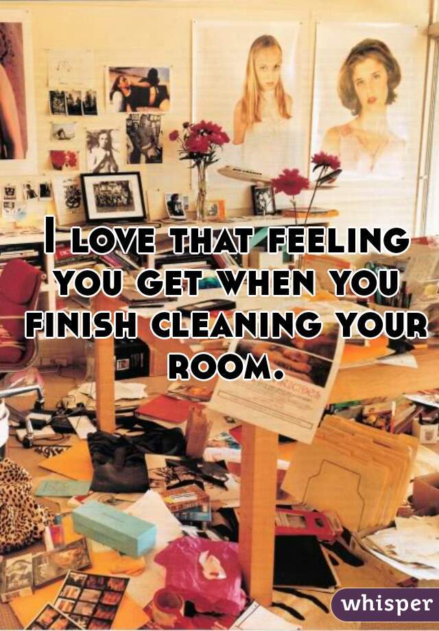  I love that feeling you get when you finish cleaning your room.