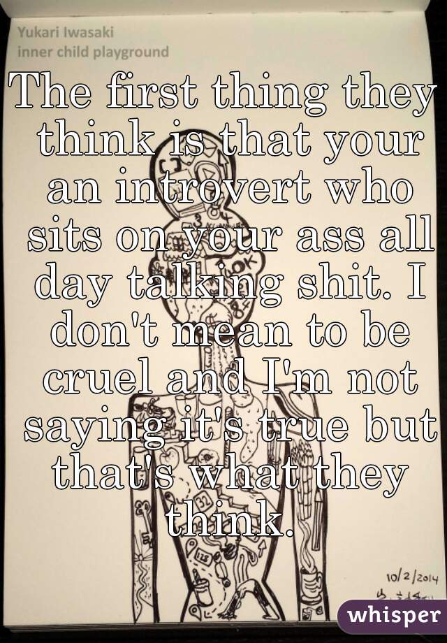 The first thing they think is that your an introvert who sits on your ass all day talking shit. I don't mean to be cruel and I'm not saying it's true but that's what they think.