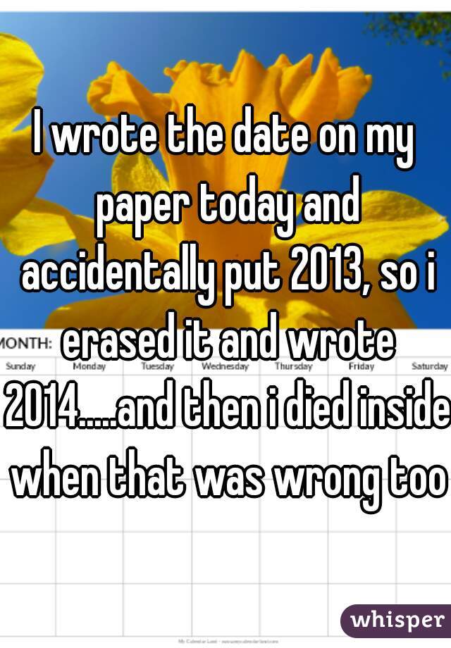 I wrote the date on my paper today and accidentally put 2013, so i erased it and wrote 2014.....and then i died inside when that was wrong too