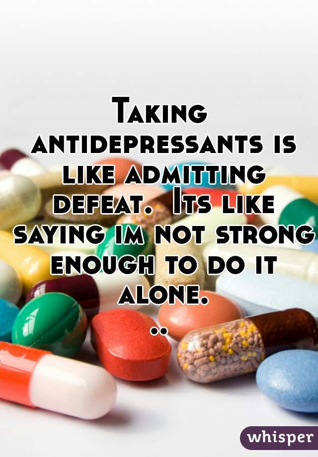 Taking antidepressants is like admitting defeat.  Its like saying im not strong enough to do it alone...