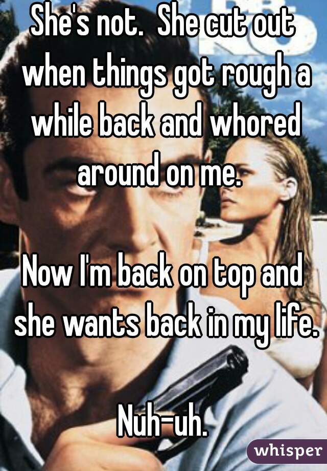 She's not.  She cut out when things got rough a while back and whored around on me.  

Now I'm back on top and she wants back in my life.

Nuh-uh.