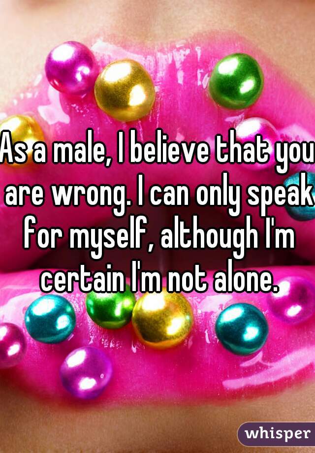 As a male, I believe that you are wrong. I can only speak for myself, although I'm certain I'm not alone.