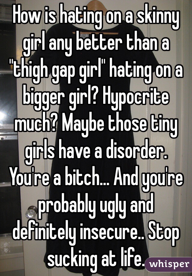 How is hating on a skinny girl any better than a "thigh gap girl" hating on a bigger girl? Hypocrite much? Maybe those tiny girls have a disorder. You're a bitch... And you're probably ugly and definitely insecure.. Stop sucking at life. 