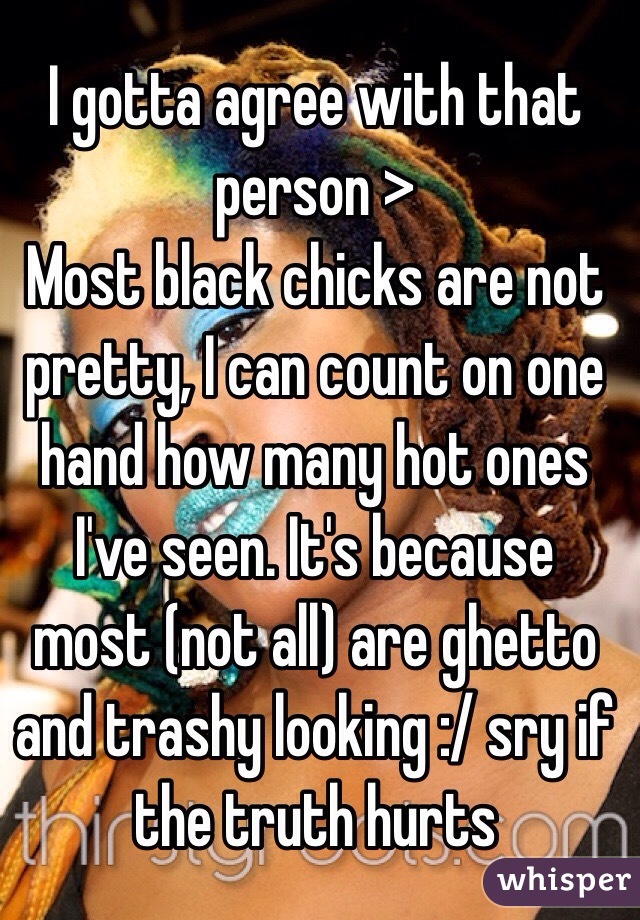 I gotta agree with that person > 
Most black chicks are not pretty, I can count on one hand how many hot ones I've seen. It's because most (not all) are ghetto and trashy looking :/ sry if the truth hurts 