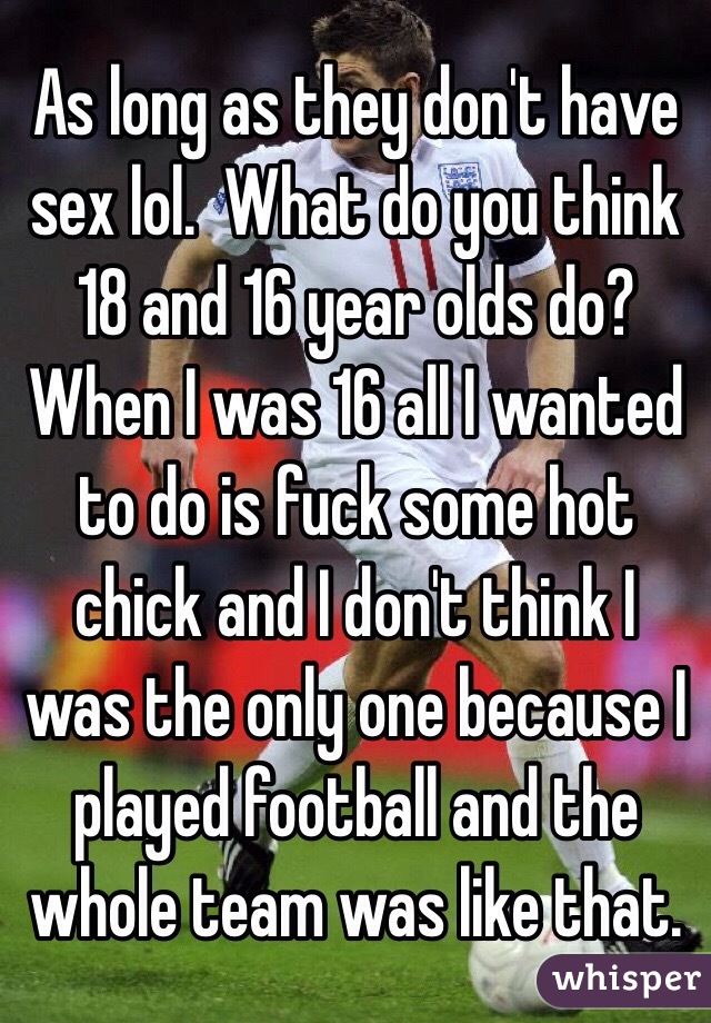 As long as they don't have sex lol.  What do you think 18 and 16 year olds do?  When I was 16 all I wanted to do is fuck some hot chick and I don't think I was the only one because I played football and the whole team was like that.