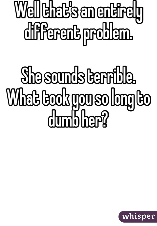 Well that's an entirely different problem.

She sounds terrible.
What took you so long to dumb her?