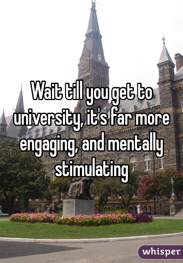 Wait till you get to university, it's far more engaging, and mentally stimulating 