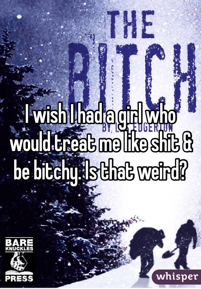 I wish I had a girl who would treat me like shit & be bitchy. Is that weird?