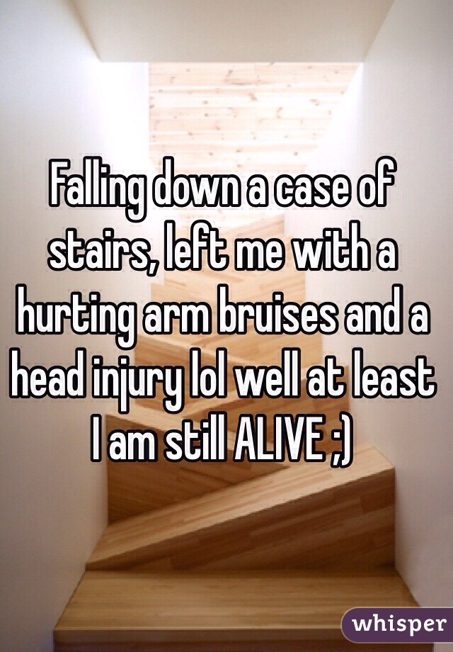 Falling down a case of stairs, left me with a hurting arm bruises and a head injury lol well at least I am still ALIVE ;)