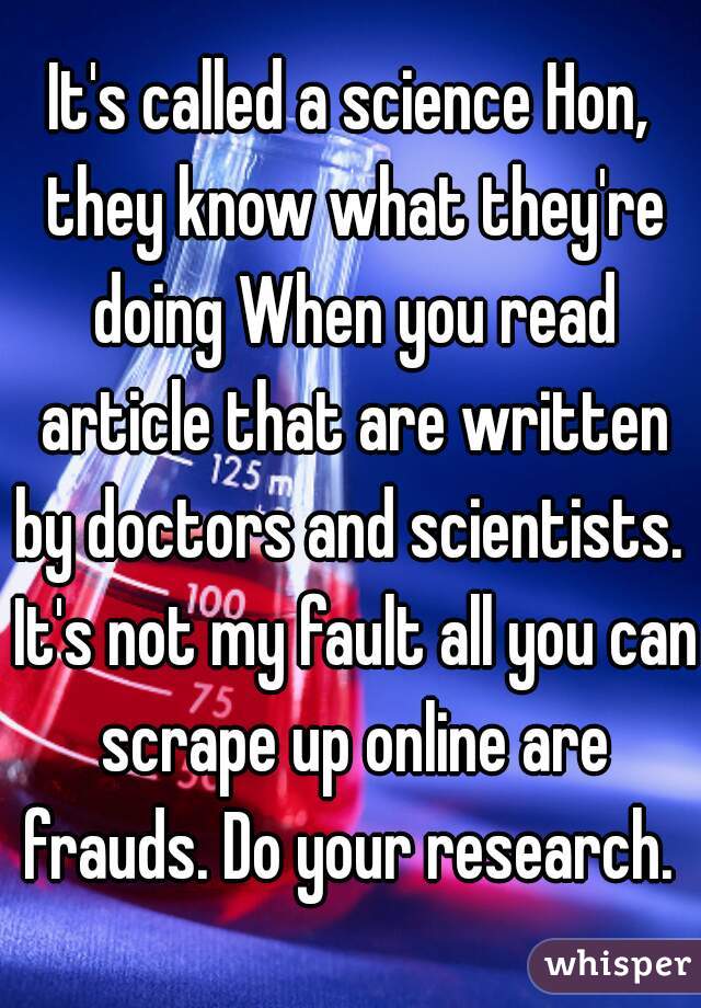 It's called a science Hon, they know what they're doing When you read article that are written by doctors and scientists.  It's not my fault all you can scrape up online are frauds. Do your research. 