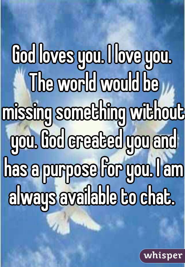 God loves you. I love you. The world would be missing something without you. God created you and has a purpose for you. I am always available to chat. 