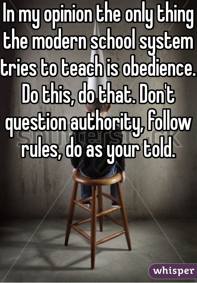 In my opinion the only thing the modern school system tries to teach is obedience. Do this, do that. Don't question authority, follow rules, do as your told. 