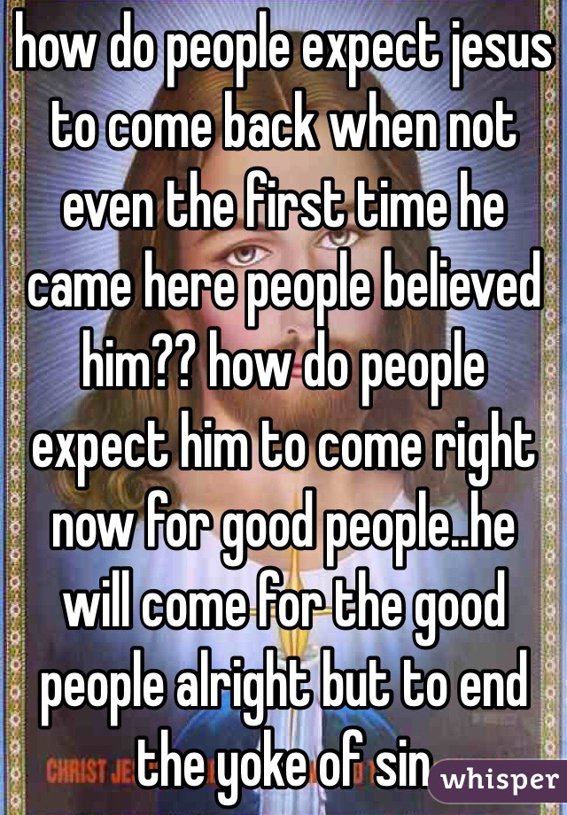 how do people expect jesus to come back when not even the first time he came here people believed him?? how do people expect him to come right now for good people..he will come for the good people alright but to end the yoke of sin