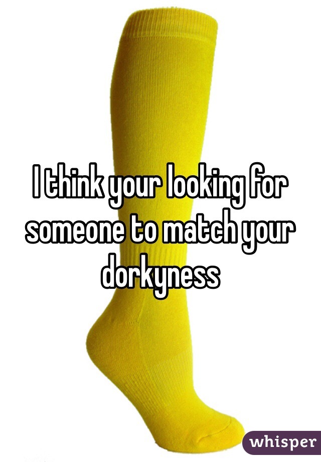 I think your looking for someone to match your dorkyness