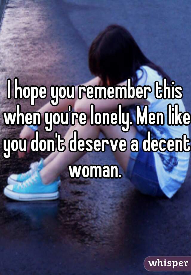 I hope you remember this when you're lonely. Men like you don't deserve a decent woman. 