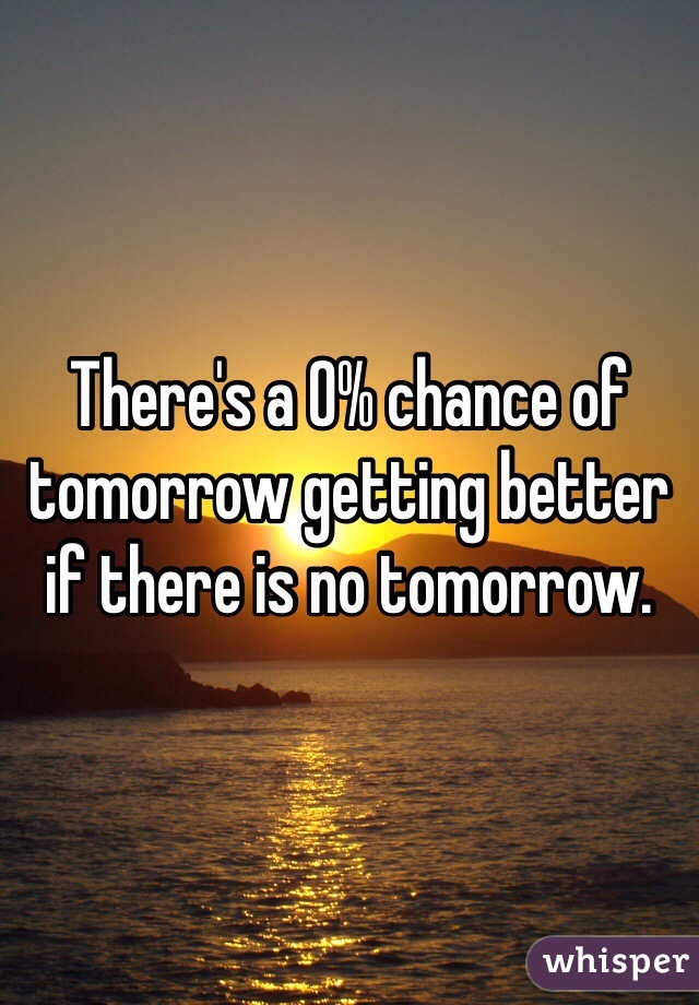 There's a 0% chance of tomorrow getting better if there is no tomorrow.