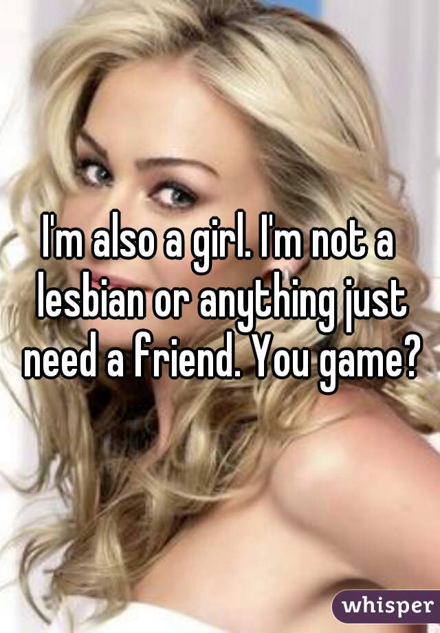 I'm also a girl. I'm not a lesbian or anything just need a friend. You game?