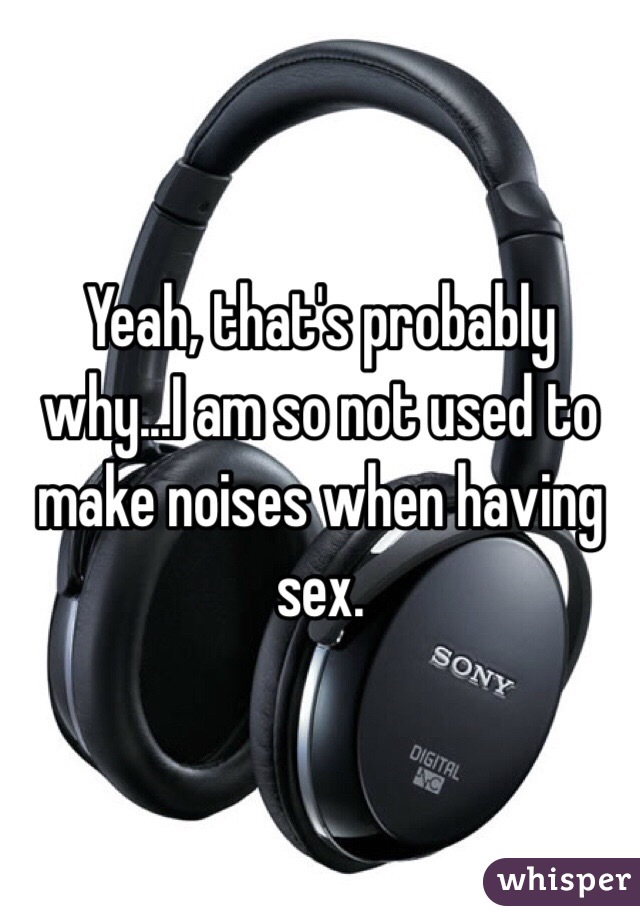 Yeah, that's probably why...I am so not used to make noises when having sex. 