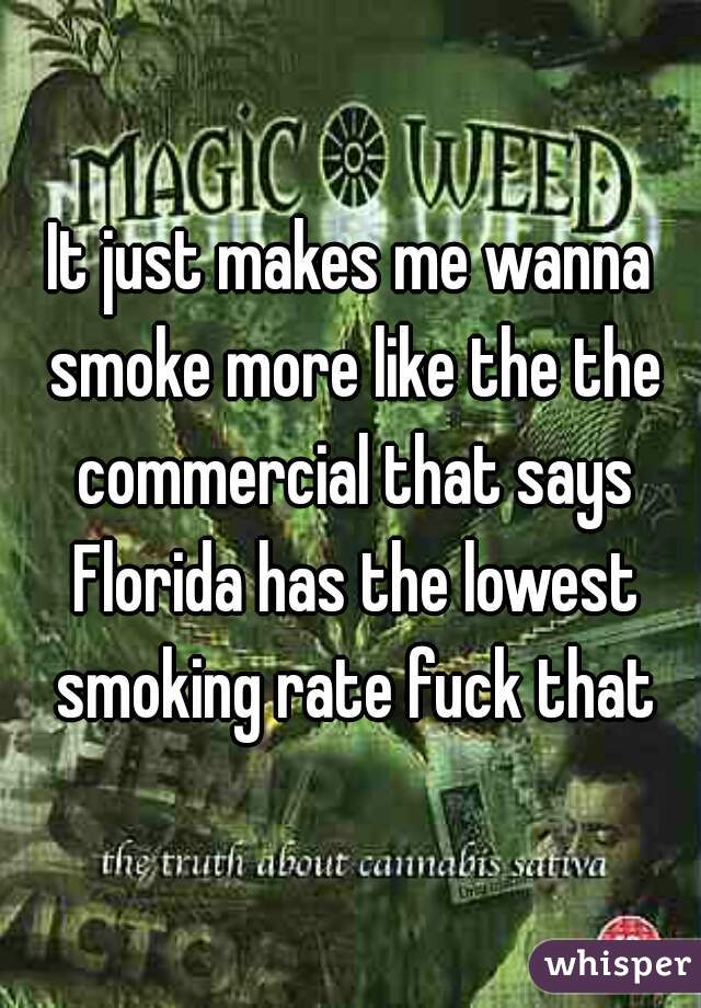 It just makes me wanna smoke more like the the commercial that says Florida has the lowest smoking rate fuck that