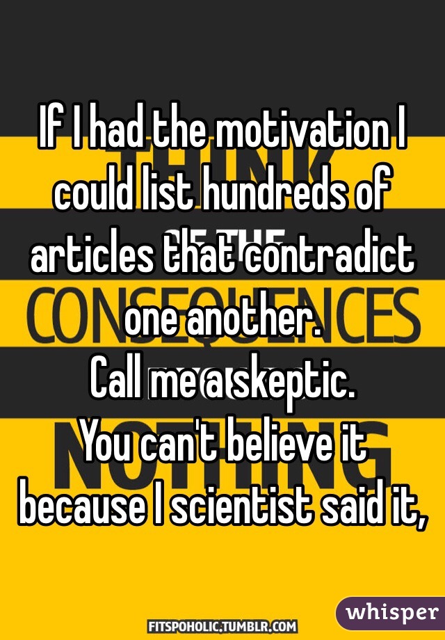 If I had the motivation I could list hundreds of articles that contradict one another.
Call me a skeptic.
You can't believe it because I scientist said it,