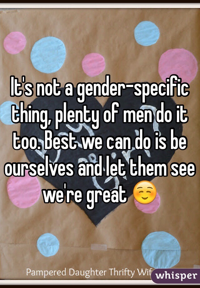 It's not a gender-specific thing, plenty of men do it too. Best we can do is be ourselves and let them see we're great ☺️ 