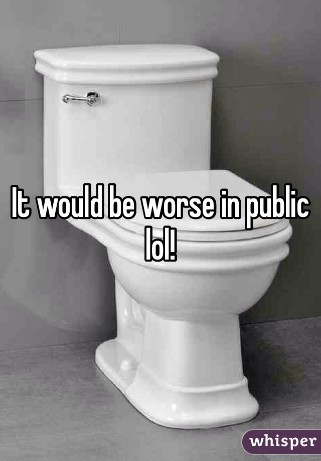 It would be worse in public lol!