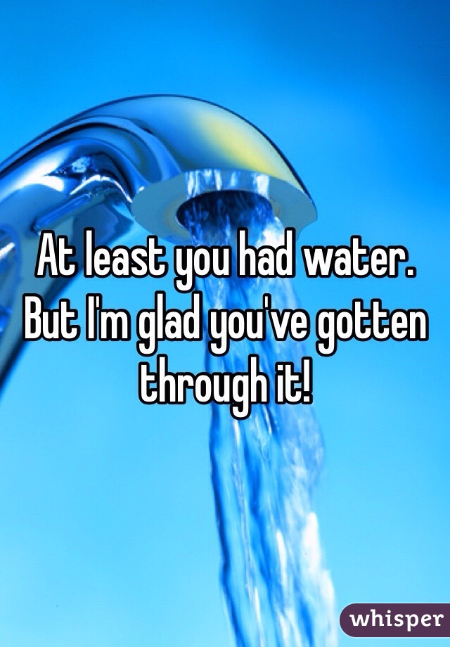 At least you had water. But I'm glad you've gotten through it!