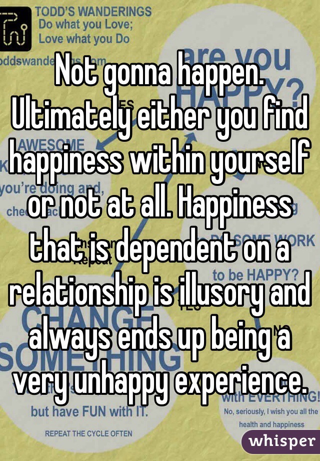 Not gonna happen. Ultimately either you find happiness within yourself or not at all. Happiness that is dependent on a relationship is illusory and always ends up being a very unhappy experience.